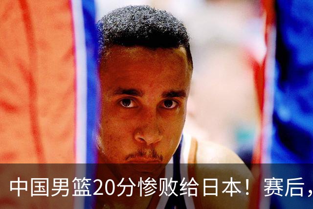 中国男篮20分惨败给日本！赛后，中国队队长胡明轩最新采访出炉，听听他说了啥